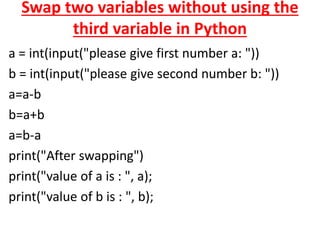 Swap two variables without using the
third variable in Python
a = int(input("please give first number a: "))
b = int(input("please give second number b: "))
a=a-b
b=a+b
a=b-a
print("After swapping")
print("value of a is : ", a);
print("value of b is : ", b);
 