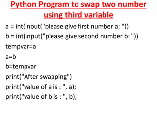 Python Program to swap two number
using third variable
a = int(input("please give first number a: "))
b = int(input("please give second number b: "))
tempvar=a
a=b
b=tempvar
print("After swapping")
print("value of a is : ", a);
print("value of b is : ", b);
 
