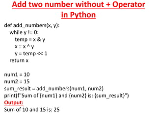 Add two number without + Operator
in Python
def add_numbers(x, y):
while y != 0:
temp = x & y
x = x ^ y
y = temp << 1
return x
num1 = 10
num2 = 15
sum_result = add_numbers(num1, num2)
print(f"Sum of {num1} and {num2} is: {sum_result}")
Output:
Sum of 10 and 15 is: 25
 