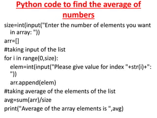 Python code to find the average of
numbers
size=int(input("Enter the number of elements you want
in array: "))
arr=[]
#taking input of the list
for i in range(0,size):
elem=int(input("Please give value for index "+str(i)+":
"))
arr.append(elem)
#taking average of the elements of the list
avg=sum(arr)/size
print("Average of the array elements is ",avg)
 