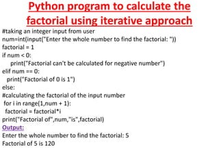 Python program to calculate the
factorial using iterative approach
#taking an integer input from user
num=int(input("Enter the whole number to find the factorial: "))
factorial = 1
if num < 0:
print("Factorial can't be calculated for negative number")
elif num == 0:
print("Factorial of 0 is 1")
else:
#calculating the factorial of the input number
for i in range(1,num + 1):
factorial = factorial*i
print("Factorial of",num,"is",factorial)
Output:
Enter the whole number to find the factorial: 5
Factorial of 5 is 120
 