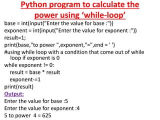 Python program to calculate the
power using ‘while-loop’
base = int(input("Enter the value for base :"))
exponent = int(input("Enter the value for exponent :"))
result=1;
print(base,"to power ",exponent,"=",end = ' ')
#using while loop with a condition that come out of while
loop if exponent is 0
while exponent != 0:
result = base * result
exponent-=1
print(result)
Output:
Enter the value for base :5
Enter the value for exponent :4
5 to power 4 = 625
 