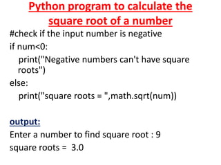 Python program to calculate the
square root of a number
#check if the input number is negative
if num<0:
print("Negative numbers can't have square
roots")
else:
print("square roots = ",math.sqrt(num))
output:
Enter a number to find square root : 9
square roots = 3.0
 