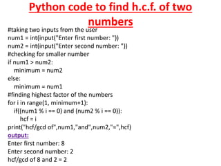 Python code to find h.c.f. of two
numbers
#taking two inputs from the user
num1 = int(input("Enter first number: "))
num2 = int(input("Enter second number: "))
#checking for smaller number
if num1 > num2:
minimum = num2
else:
minimum = num1
#finding highest factor of the numbers
for i in range(1, minimum+1):
if((num1 % i == 0) and (num2 % i == 0)):
hcf = i
print("hcf/gcd of",num1,"and",num2,"=",hcf)
output:
Enter first number: 8
Enter second number: 2
hcf/gcd of 8 and 2 = 2
 