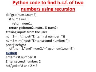 Python code to find h.c.f. of two
numbers using recursion
def gcd(num1,num2):
if num2 == 0:
return num1;
return gcd(num2, num1 % num2)
#taking inputs from the user
num1 = int(input("Enter first number: "))
num2 = int(input("Enter second number: "))
print("hcf/gcd
of",num1,"and",num2,"=",gcd(num1,num2))
output:
Enter first number: 8
Enter second number: 2
hcf/gcd of 8 and 2 = 2
 