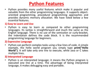 Python Features
• Python provides many useful features which make it popular and
valuable from the other programming languages. It supports object-
oriented programming, procedural programming approaches and
provides dynamic memory allocation. We have listed below a few
essential features.
1) Easy to Learn and Use
• Python is easy to learn as compared to other programming
languages. Its syntax is straightforward and much the same as the
English language. There is no use of the semicolon or curly-bracket,
the indentation defines the code block. It is the recommended
programming language for beginners.
2) Expressive Language
• Python can perform complex tasks using a few lines of code. A simple
example, the hello world program you simply type print("Hello
World"). It will take only one line to execute, while Java or C takes
multiple lines.
3) Interpreted Language
• Python is an interpreted language; it means the Python program is
executed one line at a time. The advantage of being interpreted
language, it makes debugging easy and portable.
 