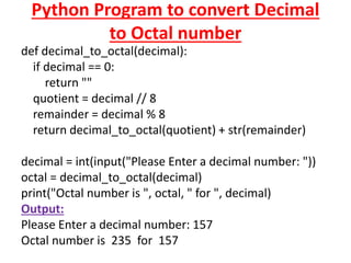Python Program to convert Decimal
to Octal number
def decimal_to_octal(decimal):
if decimal == 0:
return ""
quotient = decimal // 8
remainder = decimal % 8
return decimal_to_octal(quotient) + str(remainder)
decimal = int(input("Please Enter a decimal number: "))
octal = decimal_to_octal(decimal)
print("Octal number is ", octal, " for ", decimal)
Output:
Please Enter a decimal number: 157
Octal number is 235 for 157
 