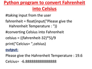 Python program to convert Fahrenheit
into Celsius
#taking input from the user
fahrenheit = float(input("Please give the
Hahrenheit Temperature : "))
#converting Celsius into Fahrenheit
celsius = ((fahrenheit-32)*5)/9
print("Celcius= ",celsius)
output:
Please give the Hahrenheit Temperature : 19.6
Celcius= -6.888888888888888
 