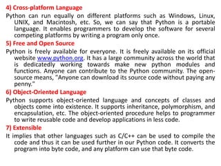 4) Cross-platform Language
Python can run equally on different platforms such as Windows, Linux,
UNIX, and Macintosh, etc. So, we can say that Python is a portable
language. It enables programmers to develop the software for several
competing platforms by writing a program only once.
5) Free and Open Source
Python is freely available for everyone. It is freely available on its official
website www.python.org. It has a large community across the world that
is dedicatedly working towards make new python modules and
functions. Anyone can contribute to the Python community. The open-
source means, "Anyone can download its source code without paying any
penny."
6) Object-Oriented Language
Python supports object-oriented language and concepts of classes and
objects come into existence. It supports inheritance, polymorphism, and
encapsulation, etc. The object-oriented procedure helps to programmer
to write reusable code and develop applications in less code.
7) Extensible
It implies that other languages such as C/C++ can be used to compile the
code and thus it can be used further in our Python code. It converts the
program into byte code, and any platform can use that byte code.
 