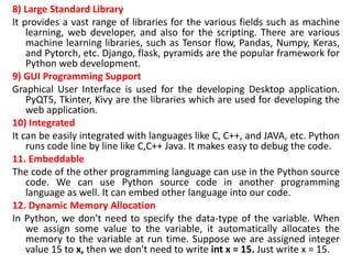 8) Large Standard Library
It provides a vast range of libraries for the various fields such as machine
learning, web developer, and also for the scripting. There are various
machine learning libraries, such as Tensor flow, Pandas, Numpy, Keras,
and Pytorch, etc. Django, flask, pyramids are the popular framework for
Python web development.
9) GUI Programming Support
Graphical User Interface is used for the developing Desktop application.
PyQT5, Tkinter, Kivy are the libraries which are used for developing the
web application.
10) Integrated
It can be easily integrated with languages like C, C++, and JAVA, etc. Python
runs code line by line like C,C++ Java. It makes easy to debug the code.
11. Embeddable
The code of the other programming language can use in the Python source
code. We can use Python source code in another programming
language as well. It can embed other language into our code.
12. Dynamic Memory Allocation
In Python, we don't need to specify the data-type of the variable. When
we assign some value to the variable, it automatically allocates the
memory to the variable at run time. Suppose we are assigned integer
value 15 to x, then we don't need to write int x = 15. Just write x = 15.
 