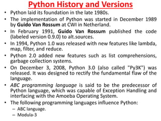 Python History and Versions
• Python laid its foundation in the late 1980s.
• The implementation of Python was started in December 1989
by Guido Van Rossum at CWI in Netherland.
• In February 1991, Guido Van Rossum published the code
(labeled version 0.9.0) to alt.sources.
• In 1994, Python 1.0 was released with new features like lambda,
map, filter, and reduce.
• Python 2.0 added new features such as list comprehensions,
garbage collection systems.
• On December 3, 2008, Python 3.0 (also called "Py3K") was
released. It was designed to rectify the fundamental flaw of the
language.
• ABC programming language is said to be the predecessor of
Python language, which was capable of Exception Handling and
interfacing with the Amoeba Operating System.
• The following programming languages influence Python:
– ABC language.
– Modula-3
 