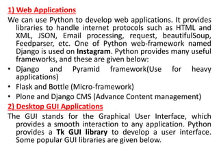 1) Web Applications
We can use Python to develop web applications. It provides
libraries to handle internet protocols such as HTML and
XML, JSON, Email processing, request, beautifulSoup,
Feedparser, etc. One of Python web-framework named
Django is used on Instagram. Python provides many useful
frameworks, and these are given below:
• Django and Pyramid framework(Use for heavy
applications)
• Flask and Bottle (Micro-framework)
• Plone and Django CMS (Advance Content management)
2) Desktop GUI Applications
The GUI stands for the Graphical User Interface, which
provides a smooth interaction to any application. Python
provides a Tk GUI library to develop a user interface.
Some popular GUI libraries are given below.
 