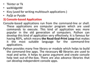 • Tkinter or Tk
• wxWidgetM
• Kivy (used for writing multitouch applications )
• PyQt or Pyside
3) Console-based Application
Console-based applications run from the command-line or shell.
These applications are computer program which are used
commands to execute. This kind of application was more
popular in the old generation of computers. Python can
develop this kind of application very effectively. It is famous for
having REPL, which means the Read-Eval-Print Loop that makes
it the most suitable language for the command-line
applications.
Python provides many free library or module which helps to build
the command-line apps. The necessary IO libraries are used to
read and write. It helps to parse argument and create console
help text out-of-the-box. There are also advance libraries that
can develop independent console apps.
 