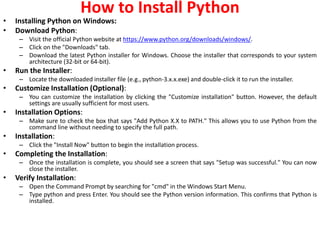 How to Install Python
• Installing Python on Windows:
• Download Python:
– Visit the official Python website at https://www.python.org/downloads/windows/.
– Click on the "Downloads" tab.
– Download the latest Python installer for Windows. Choose the installer that corresponds to your system
architecture (32-bit or 64-bit).
• Run the Installer:
– Locate the downloaded installer file (e.g., python-3.x.x.exe) and double-click it to run the installer.
• Customize Installation (Optional):
– You can customize the installation by clicking the "Customize installation" button. However, the default
settings are usually sufficient for most users.
• Installation Options:
– Make sure to check the box that says "Add Python X.X to PATH." This allows you to use Python from the
command line without needing to specify the full path.
• Installation:
– Click the "Install Now" button to begin the installation process.
• Completing the Installation:
– Once the installation is complete, you should see a screen that says "Setup was successful." You can now
close the installer.
• Verify Installation:
– Open the Command Prompt by searching for "cmd" in the Windows Start Menu.
– Type python and press Enter. You should see the Python version information. This confirms that Python is
installed.
 
