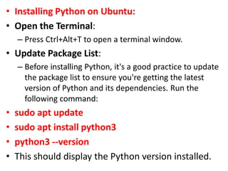 • Installing Python on Ubuntu:
• Open the Terminal:
– Press Ctrl+Alt+T to open a terminal window.
• Update Package List:
– Before installing Python, it's a good practice to update
the package list to ensure you're getting the latest
version of Python and its dependencies. Run the
following command:
• sudo apt update
• sudo apt install python3
• python3 --version
• This should display the Python version installed.
 