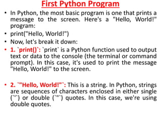 First Python Program
• In Python, the most basic program is one that prints a
message to the screen. Here's a "Hello, World!"
program:
• print("Hello, World!")
• Now, let's break it down:
• 1. `print()`: `print` is a Python function used to output
text or data to the console (the terminal or command
prompt). In this case, it's used to print the message
"Hello, World!" to the screen.
• 2. `"Hello, World!"`: This is a string. In Python, strings
are sequences of characters enclosed in either single
(`'`) or double (`"`) quotes. In this case, we're using
double quotes.
 