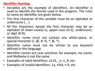 Identifier Naming:
• Variables are the example of identifiers. An Identifier is
used to identify the literals used in the program. The rules
to name an identifier are given below.
• The first character of the variable must be an alphabet or
underscore ( _ ).
• All the characters except the first character may be an
alphabet of lower-case(a-z), upper-case (A-Z), underscore,
or digit (0-9).
• Identifier name must not contain any white-space, or
special character (!, @, #, %, ^, &, *).
• Identifier name must not be similar to any keyword
defined in the language.
• Identifier names are case sensitive; for example, my name,
and MyName is not the same.
• Examples of valid identifiers: a123, _n, n_9, etc.
• Examples of invalid identifiers: 1a, n%4, n 9, etc.
 