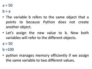a = 50
b = a
• The variable b refers to the same object that a
points to because Python does not create
another object.
• Let's assign the new value to b. Now both
variables will refer to the different objects.
a = 50
b =100
• python manages memory efficiently if we assign
the same variable to two different values.
 
