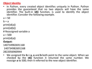 Object Identity
• In Python, every created object identifies uniquely in Python. Python
provides the guaranteed that no two objects will have the same
identifier. The built-in id() function, is used to identify the object
identifier. Consider the following example.
a = 50
b = a
print(id(a))
print(id(b))
# Reassigned variable a
a = 500
print(id(a))
Output:
140734982691168
140734982691168
2822056960944
• We assigned the b = a, a and b both point to the same object. When we
checked by the id() function it returned the same number. We
reassign a to 500; then it referred to the new object identifier.
 