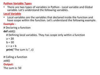 Python Variable Types
• There are two types of variables in Python - Local variable and Global
variable. Let's understand the following variables.
Local Variable
• Local variables are the variables that declared inside the function and
have scope within the function. Let's understand the following example.
Example -
# Declaring a function
def add():
# Defining local variables. They has scope only within a function
a = 20
b = 30
c = a + b
print("The sum is:", c)
# Calling a function
add()
Output:
The sum is: 50
 
