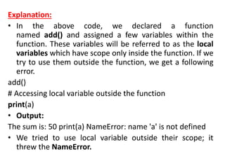 Explanation:
• In the above code, we declared a function
named add() and assigned a few variables within the
function. These variables will be referred to as the local
variables which have scope only inside the function. If we
try to use them outside the function, we get a following
error.
add()
# Accessing local variable outside the function
print(a)
• Output:
The sum is: 50 print(a) NameError: name 'a' is not defined
• We tried to use local variable outside their scope; it
threw the NameError.
 