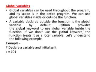 Global Variables
• Global variables can be used throughout the program,
and its scope is in the entire program. We can use
global variables inside or outside the function.
• A variable declared outside the function is the global
variable by default. Python provides
the global keyword to use global variable inside the
function. If we don't use the global keyword, the
function treats it as a local variable. Let's understand
the following example.
Example -
# Declare a variable and initialize it
x = 101
 