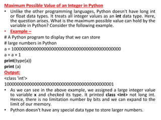 Maximum Possible Value of an Integer in Python
• Unlike the other programming languages, Python doesn't have long int
or float data types. It treats all integer values as an int data type. Here,
the question arises. What is the maximum possible value can hold by the
variable in Python? Consider the following example.
• Example –
# A Python program to display that we can store
# large numbers in Python
a = 10000000000000000000000000000000000000000000
a = a + 1
print(type(a))
print (a)
Output:
<class 'int'>
10000000000000000000000000000000000000000001
• As we can see in the above example, we assigned a large integer value
to variable x and checked its type. It printed class <int> not long int.
Hence, there is no limitation number by bits and we can expand to the
limit of our memory.
• Python doesn't have any special data type to store larger numbers.
 