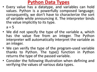Python Data Types
• Every value has a datatype, and variables can hold
values. Python is a powerfully composed language;
consequently, we don't have to characterize the sort
of variable while announcing it. The interpreter binds
the value implicitly to its type.
a = 5
• We did not specify the type of the variable a, which
has the value five from an integer. The Python
interpreter will automatically interpret the variable as
an integer.
• We can verify the type of the program-used variable
thanks to Python. The type() function in Python
returns the type of the passed variable.
• Consider the following illustration when defining and
verifying the values of various data types.
 