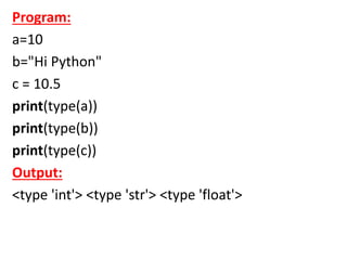Program:
a=10
b="Hi Python"
c = 10.5
print(type(a))
print(type(b))
print(type(c))
Output:
<type 'int'> <type 'str'> <type 'float'>
 