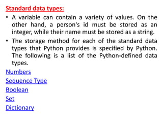 Standard data types:
• A variable can contain a variety of values. On the
other hand, a person's id must be stored as an
integer, while their name must be stored as a string.
• The storage method for each of the standard data
types that Python provides is specified by Python.
The following is a list of the Python-defined data
types.
Numbers
Sequence Type
Boolean
Set
Dictionary
 