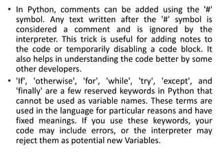 • In Python, comments can be added using the '#'
symbol. Any text written after the '#' symbol is
considered a comment and is ignored by the
interpreter. This trick is useful for adding notes to
the code or temporarily disabling a code block. It
also helps in understanding the code better by some
other developers.
• 'If', 'otherwise', 'for', 'while', 'try', 'except', and
'finally' are a few reserved keywords in Python that
cannot be used as variable names. These terms are
used in the language for particular reasons and have
fixed meanings. If you use these keywords, your
code may include errors, or the interpreter may
reject them as potential new Variables.
 