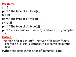 Program:
a = 5
print("The type of a", type(a))
b = 40.5
print("The type of b", type(b))
c = 1+3j
print("The type of c", type(c))
print(" c is a complex number", isinstance(1+3j,complex)
)
Output:
The type of a <class 'int'> The type of b <class 'float'>
The type of c <class 'complex'> c is complex number:
True
Python supports three kinds of numerical data.
 