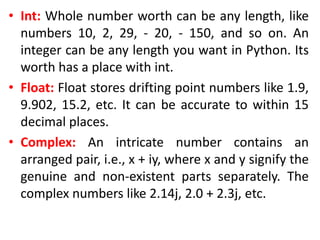 • Int: Whole number worth can be any length, like
numbers 10, 2, 29, - 20, - 150, and so on. An
integer can be any length you want in Python. Its
worth has a place with int.
• Float: Float stores drifting point numbers like 1.9,
9.902, 15.2, etc. It can be accurate to within 15
decimal places.
• Complex: An intricate number contains an
arranged pair, i.e., x + iy, where x and y signify the
genuine and non-existent parts separately. The
complex numbers like 2.14j, 2.0 + 2.3j, etc.
 