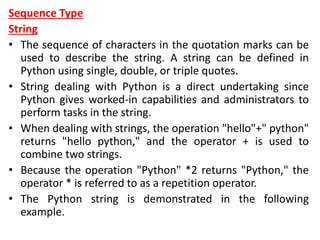 Sequence Type
String
• The sequence of characters in the quotation marks can be
used to describe the string. A string can be defined in
Python using single, double, or triple quotes.
• String dealing with Python is a direct undertaking since
Python gives worked-in capabilities and administrators to
perform tasks in the string.
• When dealing with strings, the operation "hello"+" python"
returns "hello python," and the operator + is used to
combine two strings.
• Because the operation "Python" *2 returns "Python," the
operator * is referred to as a repetition operator.
• The Python string is demonstrated in the following
example.
 