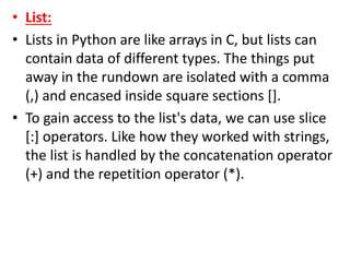 • List:
• Lists in Python are like arrays in C, but lists can
contain data of different types. The things put
away in the rundown are isolated with a comma
(,) and encased inside square sections [].
• To gain access to the list's data, we can use slice
[:] operators. Like how they worked with strings,
the list is handled by the concatenation operator
(+) and the repetition operator (*).
 