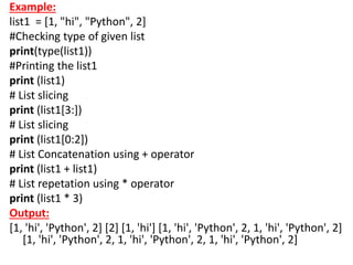 Example:
list1 = [1, "hi", "Python", 2]
#Checking type of given list
print(type(list1))
#Printing the list1
print (list1)
# List slicing
print (list1[3:])
# List slicing
print (list1[0:2])
# List Concatenation using + operator
print (list1 + list1)
# List repetation using * operator
print (list1 * 3)
Output:
[1, 'hi', 'Python', 2] [2] [1, 'hi'] [1, 'hi', 'Python', 2, 1, 'hi', 'Python', 2]
[1, 'hi', 'Python', 2, 1, 'hi', 'Python', 2, 1, 'hi', 'Python', 2]
 