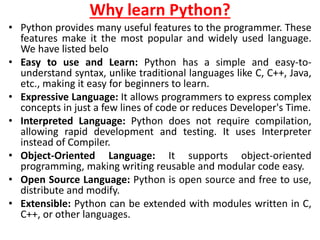 Why learn Python?
• Python provides many useful features to the programmer. These
features make it the most popular and widely used language.
We have listed belo
• Easy to use and Learn: Python has a simple and easy-to-
understand syntax, unlike traditional languages like C, C++, Java,
etc., making it easy for beginners to learn.
• Expressive Language: It allows programmers to express complex
concepts in just a few lines of code or reduces Developer's Time.
• Interpreted Language: Python does not require compilation,
allowing rapid development and testing. It uses Interpreter
instead of Compiler.
• Object-Oriented Language: It supports object-oriented
programming, making writing reusable and modular code easy.
• Open Source Language: Python is open source and free to use,
distribute and modify.
• Extensible: Python can be extended with modules written in C,
C++, or other languages.
 