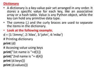 Dictionary
• A dictionary is a key-value pair set arranged in any order. It
stores a specific value for each key, like an associative
array or a hash table. Value is any Python object, while the
key can hold any primitive data type.
• The comma (,) and the curly braces are used to separate
the items in the dictionary.
• Look at the following example.
d = {1:'Jimmy', 2:'Alex', 3:'john', 4:'mike'}
# Printing dictionary
print (d)
# Accesing value using keys
print("1st name is "+d[1])
print("2nd name is "+ d[4])
print (d.keys())
print (d.values())
 