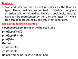 Boolean:
• True and False are the two default values for the Boolean
type. These qualities are utilized to decide the given
assertion valid or misleading. The class book indicates this.
False can be represented by the 0 or the letter "F," while
true can be represented by any value that is not zero.
Look at the following example.
# Python program to check the boolean type
print(type(True))
print(type(False))
print(false)
Output:
<class 'bool'>
<class 'bool'>
NameError: name 'false' is not defined
 