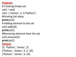 Program:
# Creating Empty set
set1 = set()
set2 = {'James', 2, 3,'Python'}
#Printing Set value
print(set2)
# Adding element to the set
set2.add(10)
print(set2)
#Removing element from the set
set2.remove(2)
print(set2)
Output:
{3, 'Python', 'James', 2}
{'Python', 'James', 3, 2, 10}
{'Python', 'James', 3, 10}
 