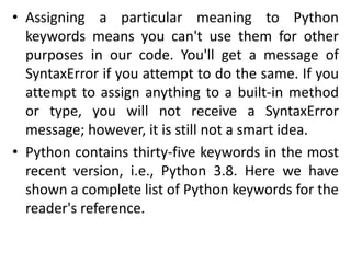 • Assigning a particular meaning to Python
keywords means you can't use them for other
purposes in our code. You'll get a message of
SyntaxError if you attempt to do the same. If you
attempt to assign anything to a built-in method
or type, you will not receive a SyntaxError
message; however, it is still not a smart idea.
• Python contains thirty-five keywords in the most
recent version, i.e., Python 3.8. Here we have
shown a complete list of Python keywords for the
reader's reference.
 
