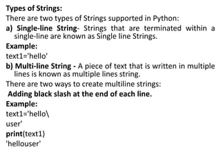 Types of Strings:
There are two types of Strings supported in Python:
a) Single-line String- Strings that are terminated within a
single-line are known as Single line Strings.
Example:
text1='hello'
b) Multi-line String - A piece of text that is written in multiple
lines is known as multiple lines string.
There are two ways to create multiline strings:
Adding black slash at the end of each line.
Example:
text1='hello
user'
print(text1)
'hellouser'
 
