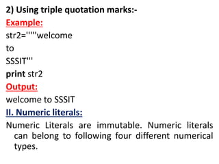 2) Using triple quotation marks:-
Example:
str2='''''welcome
to
SSSIT'''
print str2
Output:
welcome to SSSIT
II. Numeric literals:
Numeric Literals are immutable. Numeric literals
can belong to following four different numerical
types.
 