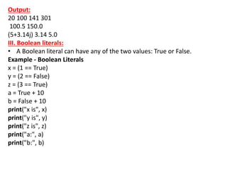 Output:
20 100 141 301
100.5 150.0
(5+3.14j) 3.14 5.0
III. Boolean literals:
• A Boolean literal can have any of the two values: True or False.
Example - Boolean Literals
x = (1 == True)
y = (2 == False)
z = (3 == True)
a = True + 10
b = False + 10
print("x is", x)
print("y is", y)
print("z is", z)
print("a:", a)
print("b:", b)
 