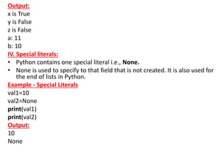 Output:
x is True
y is False
z is False
a: 11
b: 10
IV. Special literals:
• Python contains one special literal i.e., None.
• None is used to specify to that field that is not created. It is also used for
the end of lists in Python.
Example - Special Literals
val1=10
val2=None
print(val1)
print(val2)
Output:
10
None
 