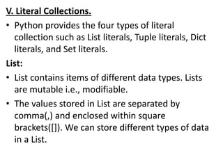 V. Literal Collections.
• Python provides the four types of literal
collection such as List literals, Tuple literals, Dict
literals, and Set literals.
List:
• List contains items of different data types. Lists
are mutable i.e., modifiable.
• The values stored in List are separated by
comma(,) and enclosed within square
brackets([]). We can store different types of data
in a List.
 