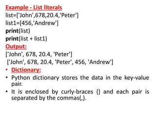 Example - List literals
list=['John',678,20.4,'Peter']
list1=[456,'Andrew']
print(list)
print(list + list1)
Output:
['John', 678, 20.4, 'Peter']
['John', 678, 20.4, 'Peter', 456, 'Andrew']
• Dictionary:
• Python dictionary stores the data in the key-value
pair.
• It is enclosed by curly-braces {} and each pair is
separated by the commas(,).
 