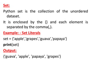 Set:
Python set is the collection of the unordered
dataset.
It is enclosed by the {} and each element is
separated by the comma(,).
Example: - Set Literals
set = {'apple','grapes','guava','papaya'}
print(set)
Output:
{'guava', 'apple', 'papaya', 'grapes'}
 