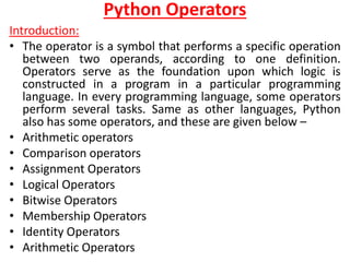 Python Operators
Introduction:
• The operator is a symbol that performs a specific operation
between two operands, according to one definition.
Operators serve as the foundation upon which logic is
constructed in a program in a particular programming
language. In every programming language, some operators
perform several tasks. Same as other languages, Python
also has some operators, and these are given below –
• Arithmetic operators
• Comparison operators
• Assignment Operators
• Logical Operators
• Bitwise Operators
• Membership Operators
• Identity Operators
• Arithmetic Operators
 