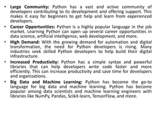 • Large Community: Python has a vast and active community of
developers contributing to its development and offering support. This
makes it easy for beginners to get help and learn from experienced
developers.
• Career Opportunities: Python is a highly popular language in the job
market. Learning Python can open up several career opportunities in
data science, artificial intelligence, web development, and more.
• High Demand: With the growing demand for automation and digital
transformation, the need for Python developers is rising. Many
industries seek skilled Python developers to help build their digital
infrastructure.
• Increased Productivity: Python has a simple syntax and powerful
libraries that can help developers write code faster and more
efficiently. This can increase productivity and save time for developers
and organizations.
• Big Data and Machine Learning: Python has become the go-to
language for big data and machine learning. Python has become
popular among data scientists and machine learning engineers with
libraries like NumPy, Pandas, Scikit-learn, TensorFlow, and more.
 